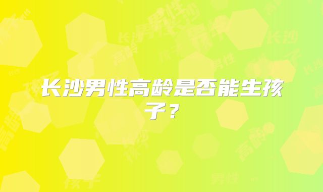 长沙男性高龄是否能生孩子?