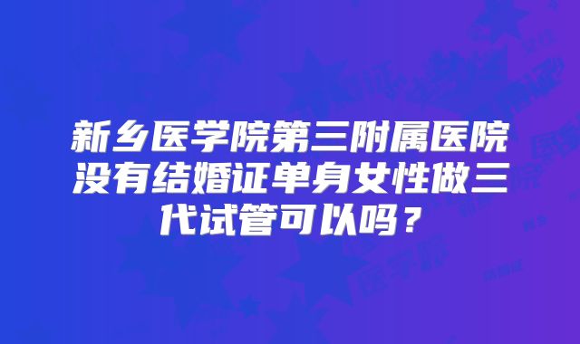 新乡医学院第三附属医院没有结婚证单身女性做三代试管可以吗？