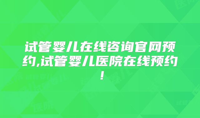 试管婴儿在线咨询官网预约,试管婴儿医院在线预约！