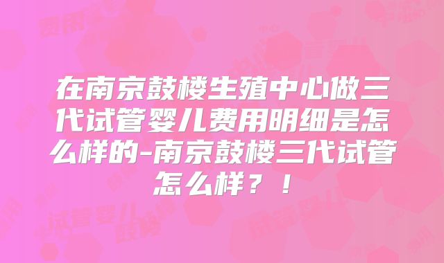 在南京鼓楼生殖中心做三代试管婴儿费用明细是怎么样的-南京鼓楼三代试管怎么样？！