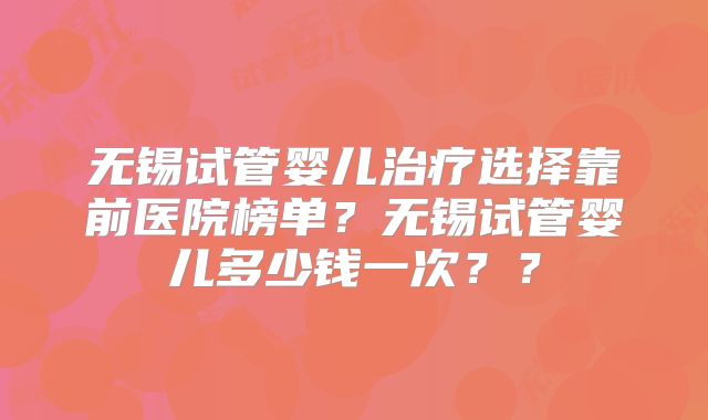 无锡试管婴儿治疗选择靠前医院榜单？无锡试管婴儿多少钱一次？？