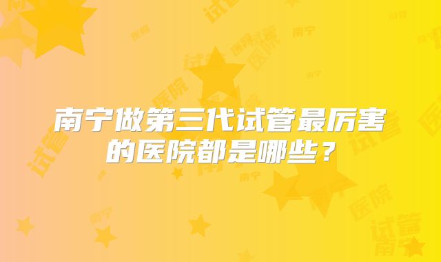 南宁做第三代试管最厉害的医院都是哪些?