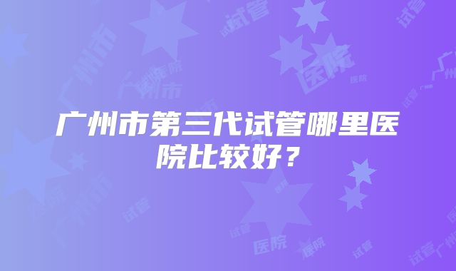广州市第三代试管哪里医院比较好？