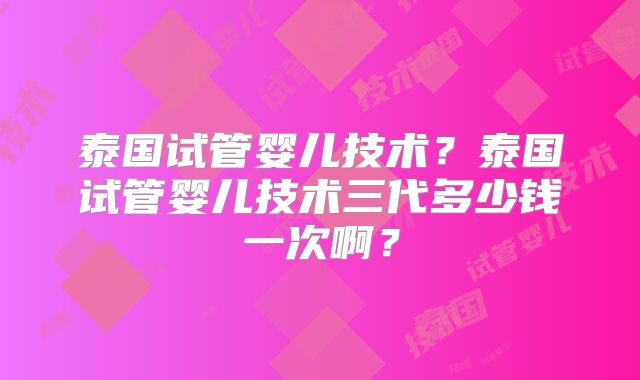 泰国试管婴儿技术？泰国试管婴儿技术三代多少钱一次啊？