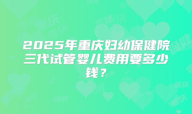 2025年重庆妇幼保健院三代试管婴儿费用要多少钱?
