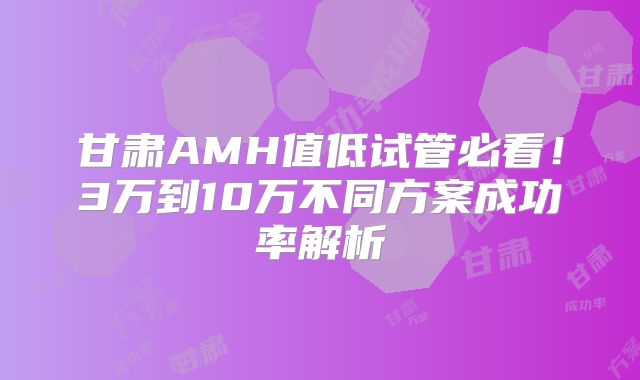 甘肃AMH值低试管必看！3万到10万不同方案成功率解析