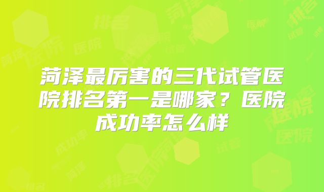 菏泽最厉害的三代试管医院排名第一是哪家？医院成功率怎么样