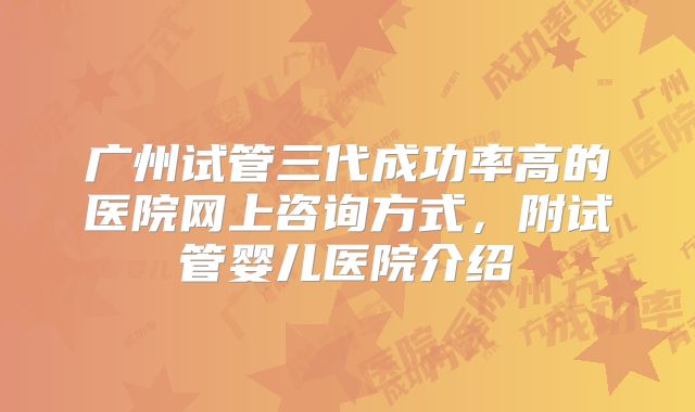 广州试管三代成功率高的医院网上咨询方式，附试管婴儿医院介绍