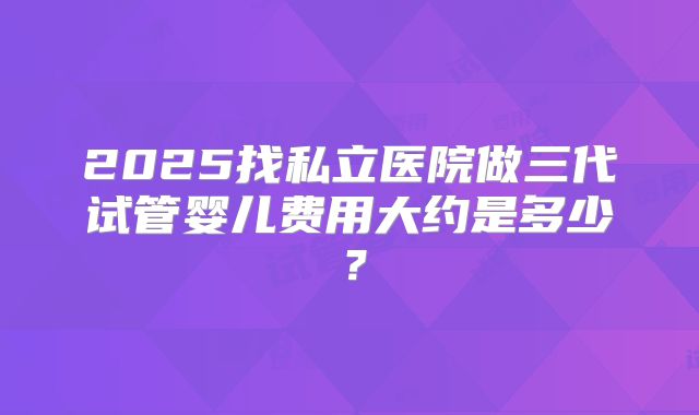 2025找私立医院做三代试管婴儿费用大约是多少?