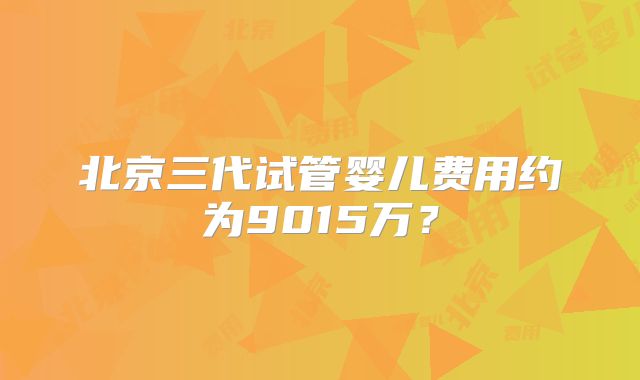 北京三代试管婴儿费用约为9015万？