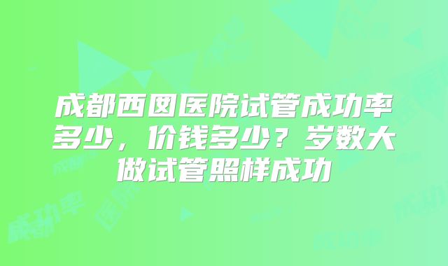 成都西囡医院试管成功率多少，价钱多少？岁数大做试管照样成功
