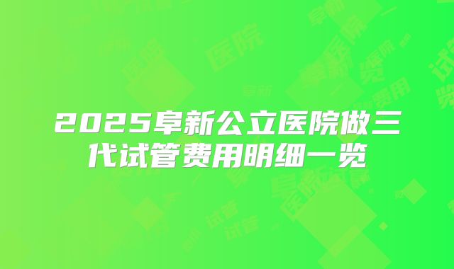 2025阜新公立医院做三代试管费用明细一览