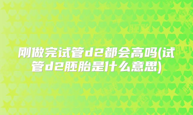 刚做完试管d2都会高吗(试管d2胚胎是什么意思)