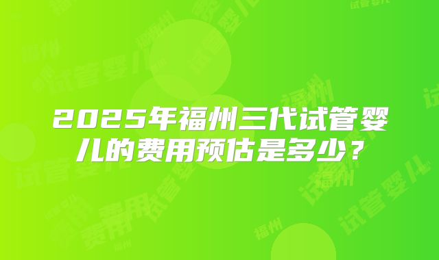 2025年福州三代试管婴儿的费用预估是多少？