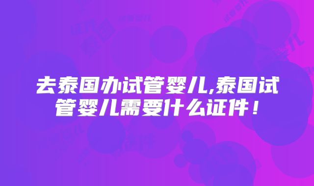 去泰国办试管婴儿,泰国试管婴儿需要什么证件!