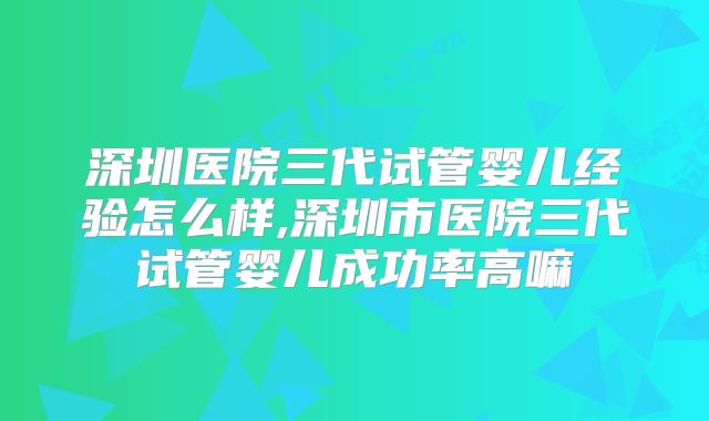 深圳医院三代试管婴儿经验怎么样,深圳市医院三代试管婴儿成功率高嘛