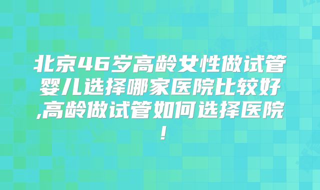 北京46岁高龄女性做试管婴儿选择哪家医院比较好,高龄做试管如何选择医院！