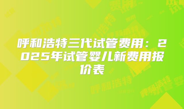 呼和浩特三代试管费用:2025年试管婴儿新费用报价表