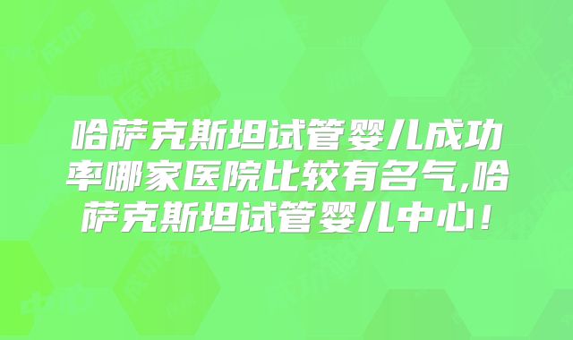 哈萨克斯坦试管婴儿成功率哪家医院比较有名气,哈萨克斯坦试管婴儿中心！