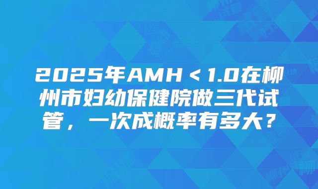 2025年AMH＜1.0在柳州市妇幼保健院做三代试管，一次成概率有多大？