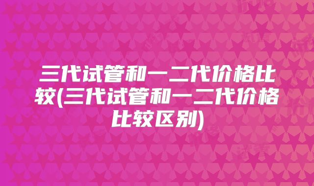 三代试管和一二代价格比较(三代试管和一二代价格比较区别)