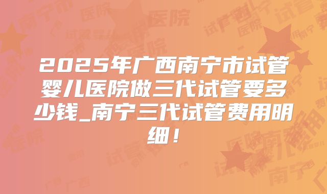 2025年广西南宁市试管婴儿医院做三代试管要多少钱_南宁三代试管费用明细！
