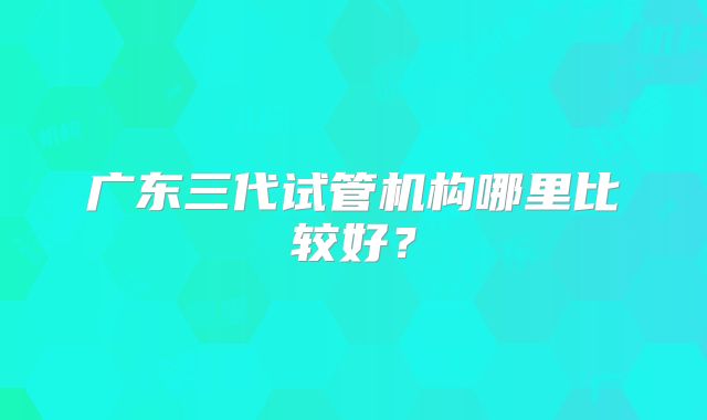 广东三代试管机构哪里比较好?
