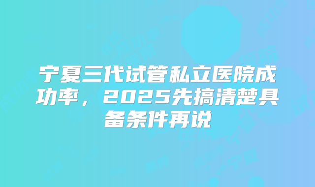 宁夏三代试管私立医院成功率，2025先搞清楚具备条件再说