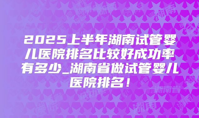 2025上半年湖南试管婴儿医院排名比较好成功率有多少_湖南省做试管婴儿医院排名！
