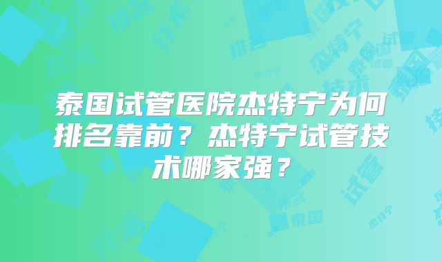 泰国试管医院杰特宁为何排名靠前？杰特宁试管技术哪家强？