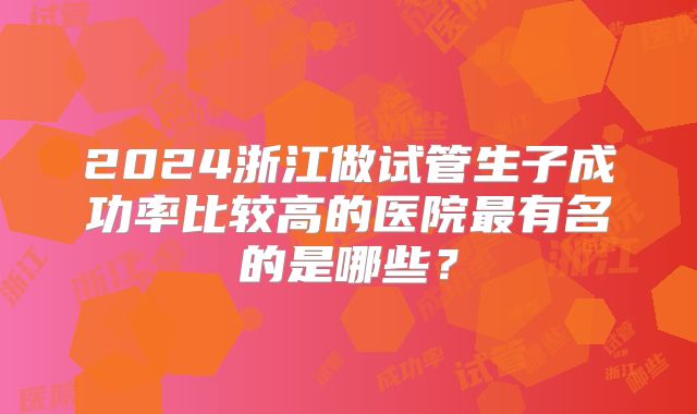 2024浙江做试管生子成功率比较高的医院最有名的是哪些？