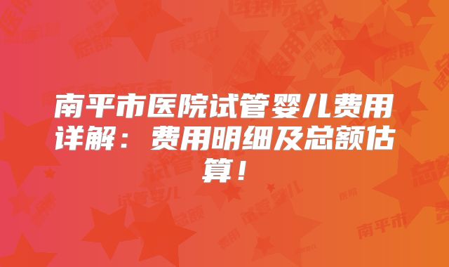 南平市医院试管婴儿费用详解：费用明细及总额估算！