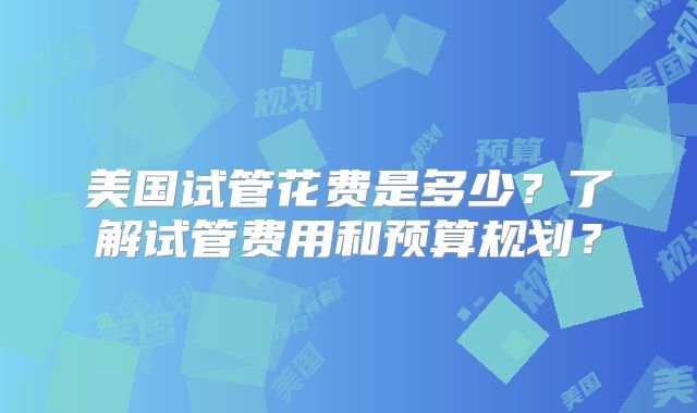 美国试管花费是多少?了解试管费用和预算规划?