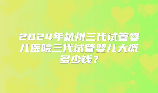 2024年杭州三代试管婴儿医院三代试管婴儿大概多少钱?