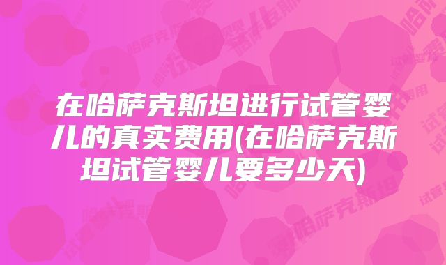 在哈萨克斯坦进行试管婴儿的真实费用(在哈萨克斯坦试管婴儿要多少天)