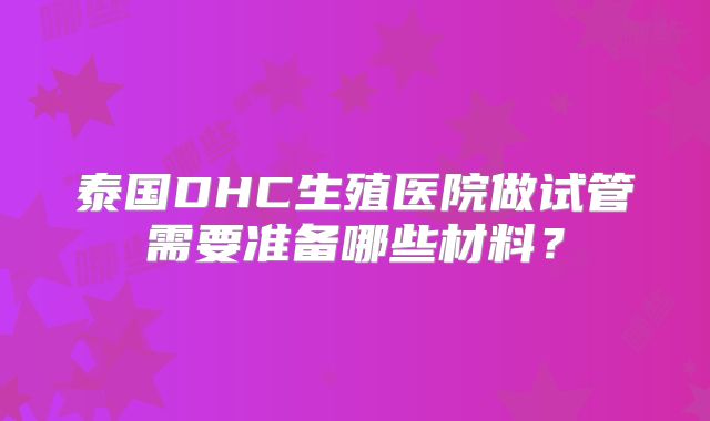 泰国DHC生殖医院做试管需要准备哪些材料?