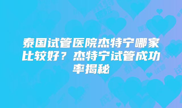泰国试管医院杰特宁哪家比较好？杰特宁试管成功率揭秘
