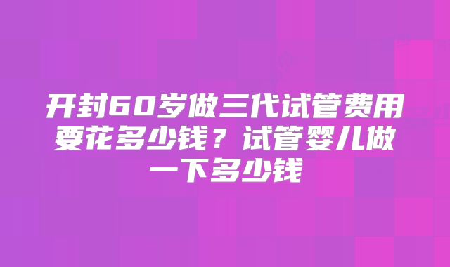 开封60岁做三代试管费用要花多少钱？试管婴儿做一下多少钱