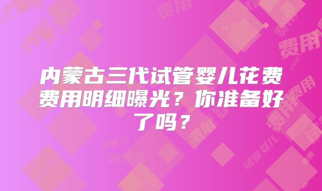 内蒙古三代试管婴儿花费费用明细曝光？你准备好了吗？