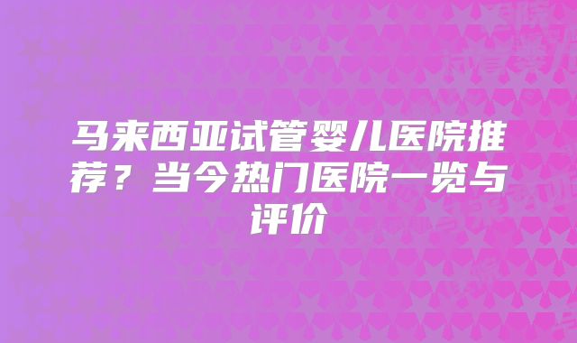 马来西亚试管婴儿医院推荐?当今热门医院一览与评价
