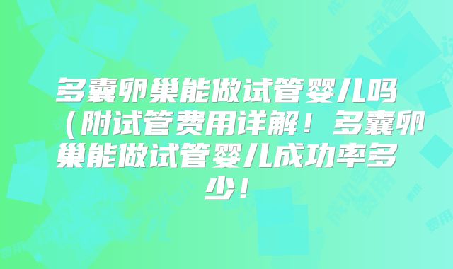 多囊卵巢能做试管婴儿吗(附试管费用详解!多囊卵巢能做试管婴儿成功率多少!