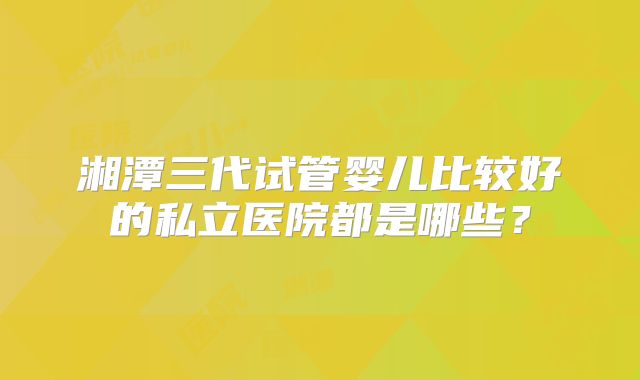 湘潭三代试管婴儿比较好的私立医院都是哪些?