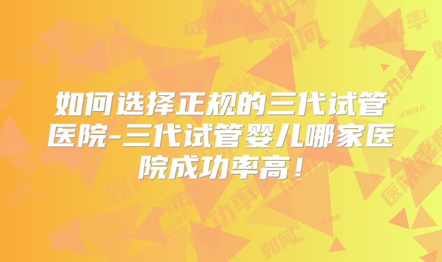 如何选择正规的三代试管医院-三代试管婴儿哪家医院成功率高！