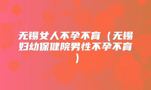 无锡女人不孕不育(无锡妇幼保健院男性不孕不育)