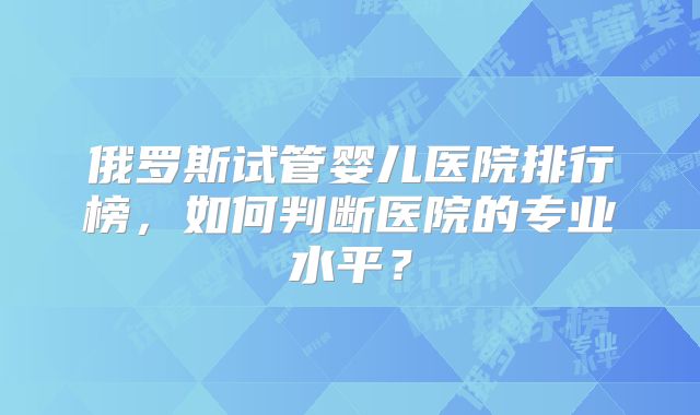 俄罗斯试管婴儿医院排行榜,如何判断医院的专业水平?