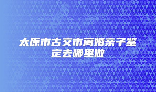 太原市古交市离婚亲子鉴定去哪里做