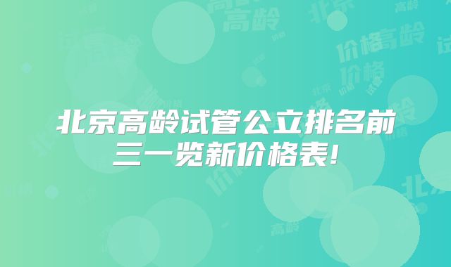 北京高龄试管公立排名前三一览新价格表!
