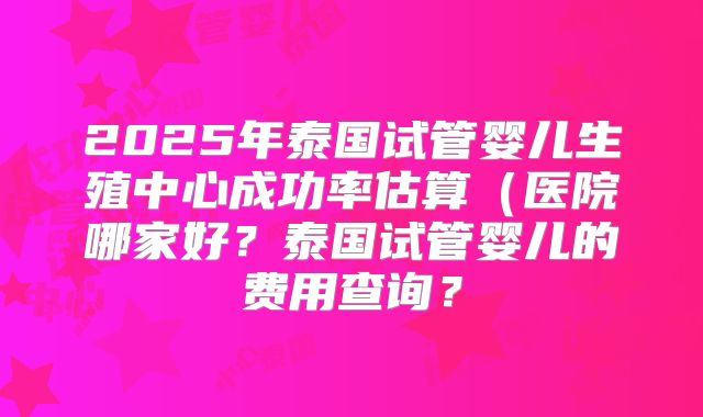 2025年泰国试管婴儿生殖中心成功率估算(医院哪家好?泰国试管婴儿的费用查询?