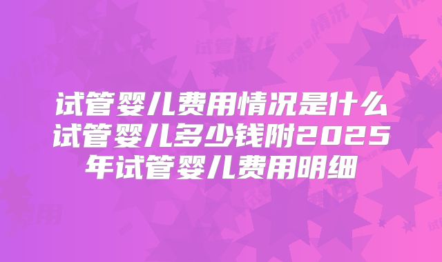 试管婴儿费用情况是什么试管婴儿多少钱附2025年试管婴儿费用明细