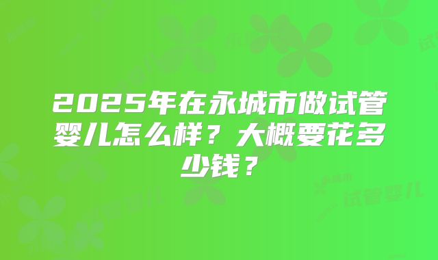 2025年在永城市做试管婴儿怎么样?大概要花多少钱?